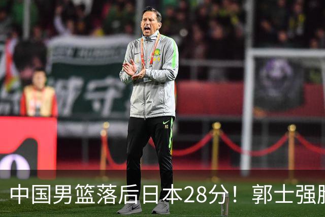 中国男篮落后日本28分！郭士强脸色铁青+低头无奈，陷入绝境