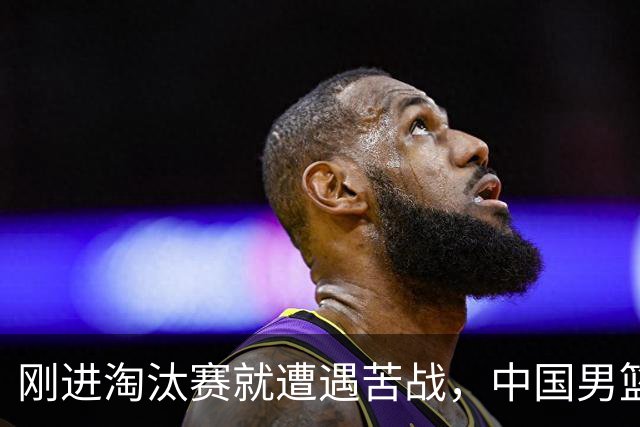 刚进淘汰赛就遭遇苦战，中国男篮的练兵目的达到了