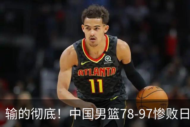 输的彻底！中国男篮78-97惨败日本，无缘决赛！外线崩盘+篮板被爆